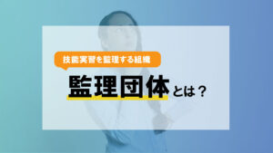 技能実習を監理する組織〈監理団体〉とは？区分の違いまでとことん解説