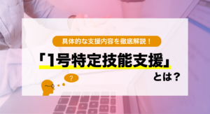 【１号特定技能支援】とは？具体的な支援内容を徹底解説！